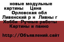 новые модульные картины  › Цена ­ 1 000 - Орловская обл., Ливенский р-н, Ливны г. Хобби. Ручные работы » Картины и панно   